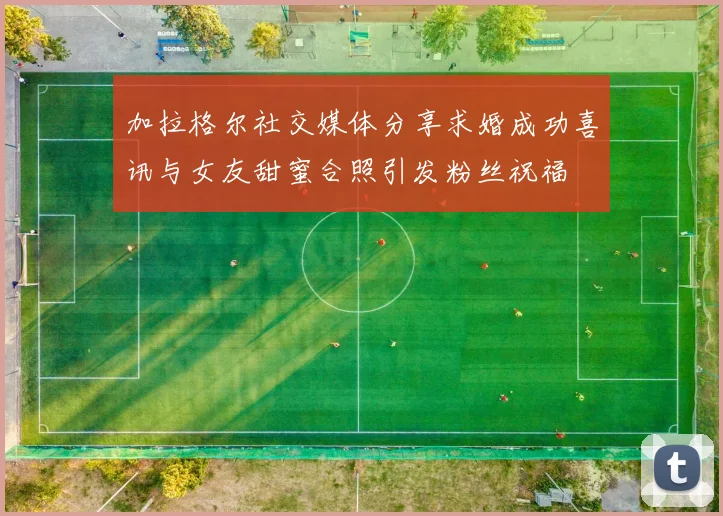 加拉格尔社交媒体分享求婚成功喜讯与女友甜蜜合照引发粉丝祝福