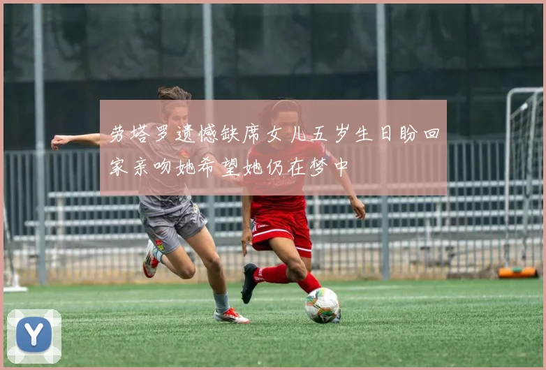 劳塔罗遗憾缺席女儿五岁生日盼回家亲吻她希望她仍在梦中