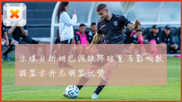 法媒分析姆巴佩缺阵对皇马影响数据显示并无明显优势