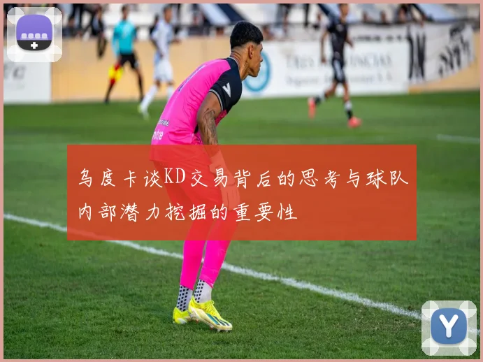 乌度卡谈KD交易背后的思考与球队内部潜力挖掘的重要性