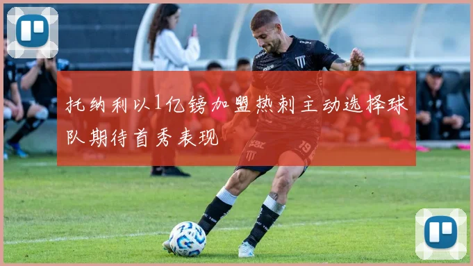 托纳利以1亿镑加盟热刺主动选择球队期待首秀表现