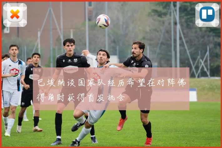 巴埃纳谈国家队经历希望在对阵佛得角时获得首发机会