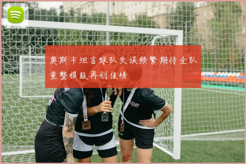 奥斯卡坦言球队失误频繁期待全队重整旗鼓再创佳绩