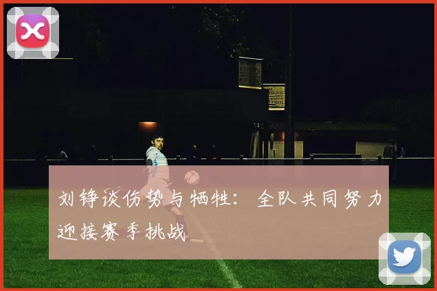 刘铮谈伤势与牺牲：全队共同努力迎接赛季挑战