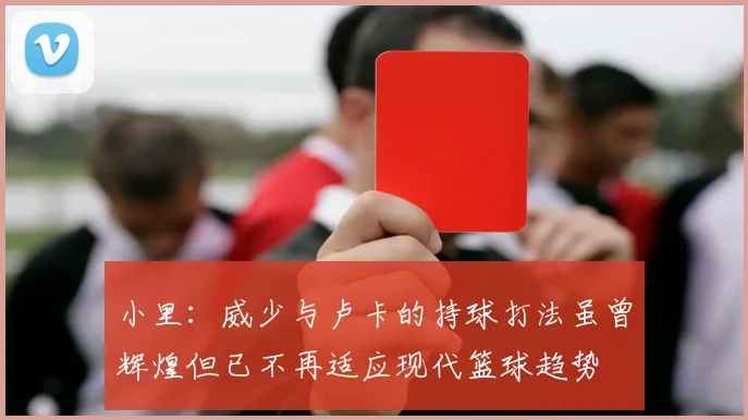小里：威少与卢卡的持球打法虽曾辉煌但已不再适应现代篮球趋势