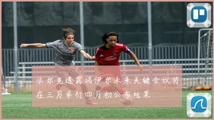 法尔克透露诺伊尔未来关键会议将在三月举行四月初公布结果