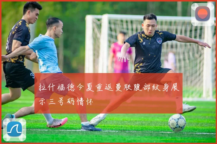 拉什福德今夏重返曼联腹部纹身展示三号码情怀
