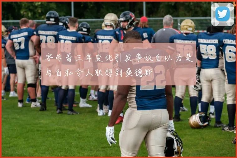 字母哥三年变化引发争议自以为是与自私令人联想到桑德斯