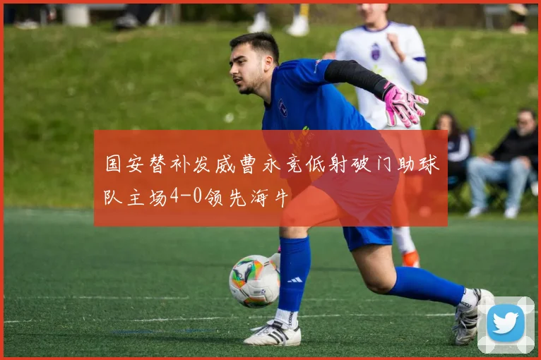 国安替补发威曹永竞低射破门助球队主场4-0领先海牛