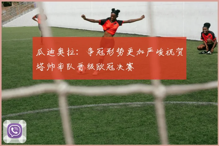 瓜迪奥拉：争冠形势更加严峻祝贺塔帅率队晋级欧冠决赛