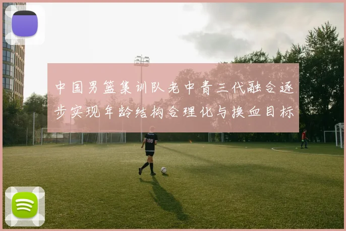 中国男篮集训队老中青三代融合逐步实现年龄结构合理化与换血目标