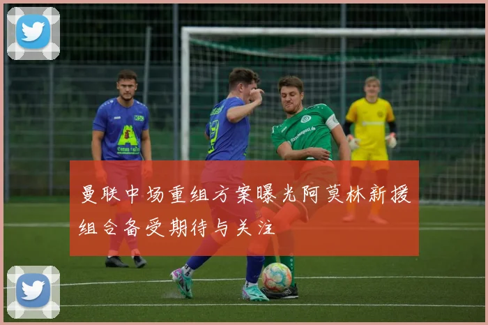 曼联中场重组方案曝光阿莫林新援组合备受期待与关注