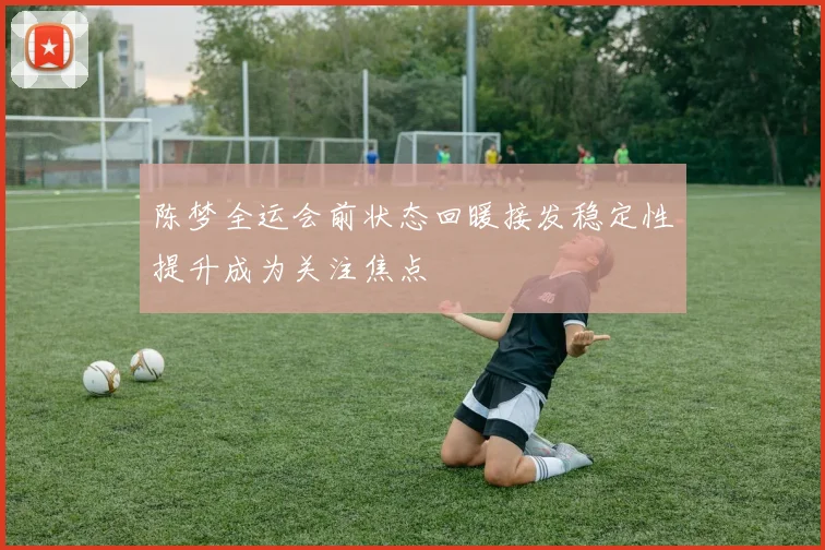 陈梦全运会前状态回暖接发稳定性提升成为关注焦点