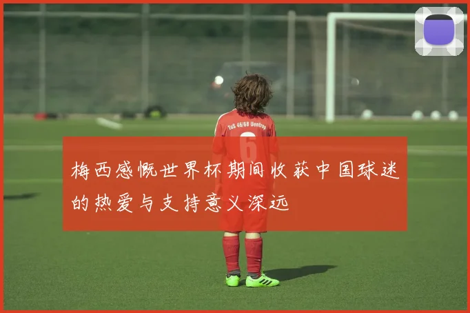梅西感慨世界杯期间收获中国球迷的热爱与支持意义深远
